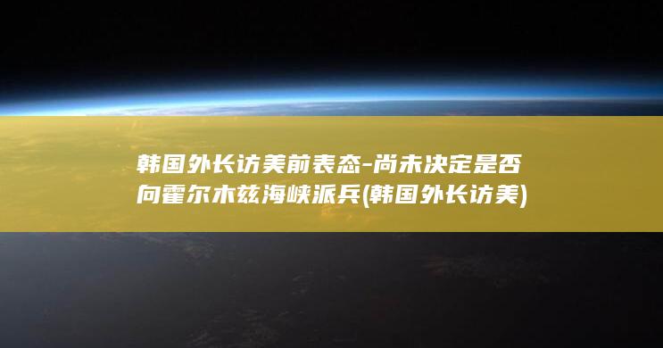 韩国外长访美前表态-尚未决定是否向霍尔木兹海峡派兵 (韩国外长访美)