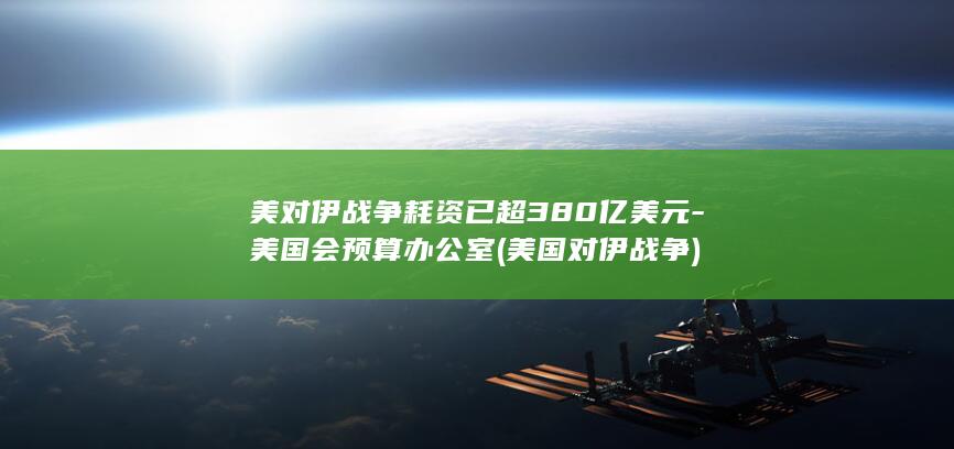 美对伊战争耗资已超380亿美元-美国会预算办公室 (美国对伊战争)