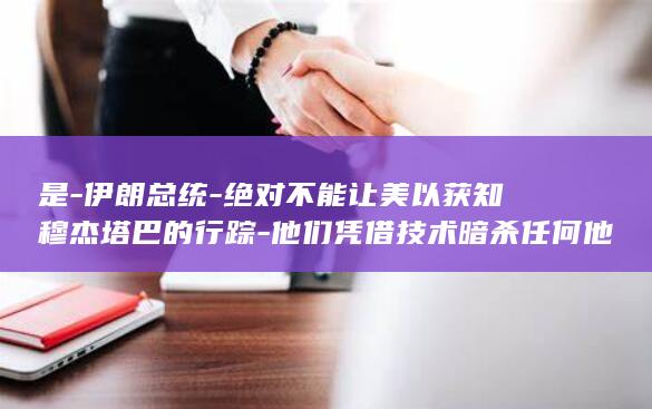 是-伊朗总统-绝对不能让美以获知穆杰塔巴的行踪-他们凭借技术暗杀任何他们想杀的人-真正的恐怖分子 (伊朗总统齐了吗)