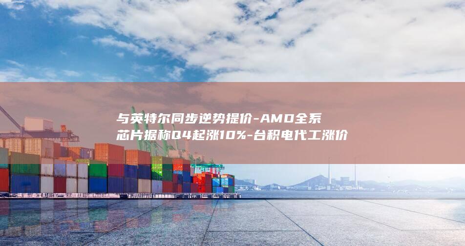 与英特尔同步逆势提价-AMD全系芯片据称Q4起涨10%-台积电代工涨价传导 (与英特尔同步)