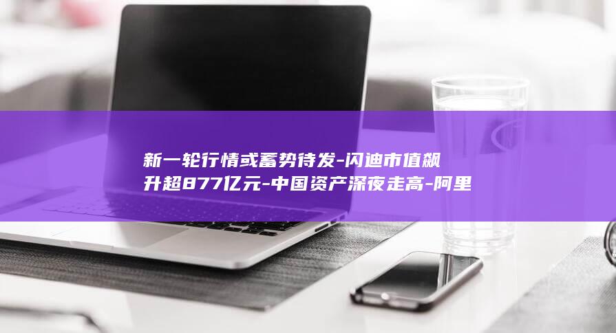 新一轮行情或蓄势待发-闪迪市值飙升超877亿元-中国资产深夜走高-阿里巴巴涨超4% (朝晖一区二手房)