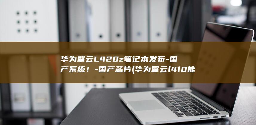 华为擎云L420z笔记本发布-国产系统！-国产芯片 (华为擎云l410能装win10吗)