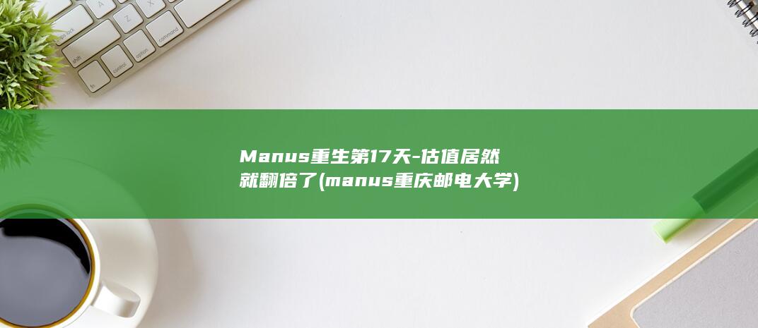Manus重生第17天估值居然就翻倍了manus重庆邮电