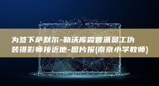 为签下萨默尔-勒沃库森曾派员工伪装摄影师接近他-图片报 (南京小学教师)