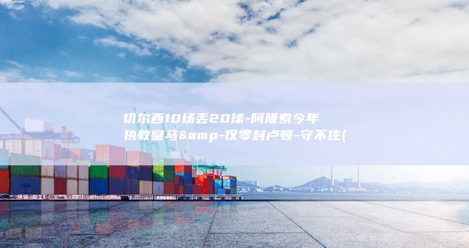 切尔西10场丢20球-阿隆索今年执教皇马&amp-仅零封卢顿-守不住 (切尔西10场)
