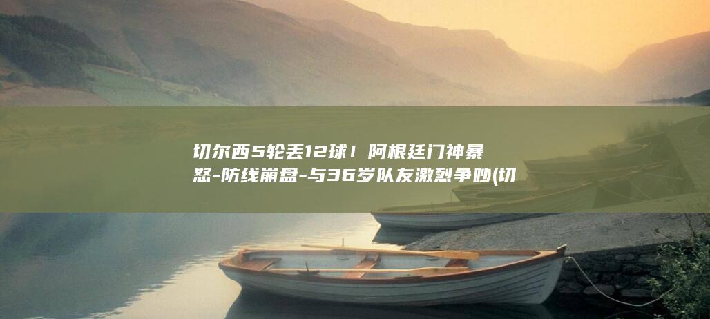 切尔西5轮丢12球！阿根廷门神暴怒-防线崩盘-与36岁队友激烈争吵 (切尔西200944)