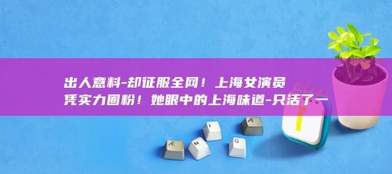 出人意料-却征服全网！上海女演员凭实力圈粉！她眼中的上海味道-只活了一集 (出人意料的意思)