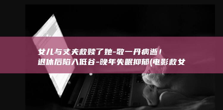 女儿与丈夫救赎了她-敬一丹病逝！退休后陷入低谷-晚年失眠抑郁 (电影救女儿)