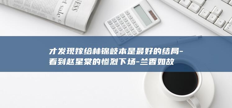 才发现嫁给林锦岐本是最好的结局-看到赵星棠的惨烈下场-兰香如故