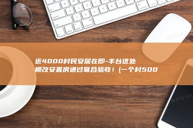 近4000村民安居在即-丰台这处棚改安置房通过联合验收！ (一个村5000人一般多大面积啊)