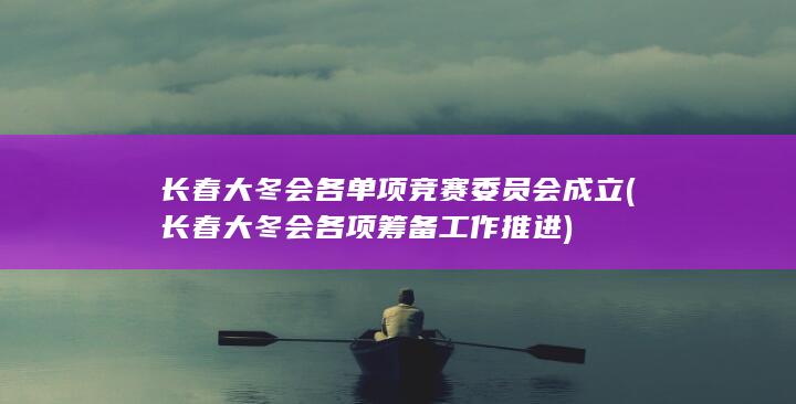 长春大冬会各单项竞赛委员会成立 (长春大冬会各项筹备工作推进)