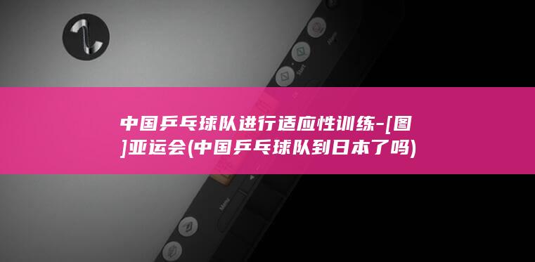 中国乒乓球队进行适应性训练-[图]亚运会 (中国乒乓球队到日本了吗)