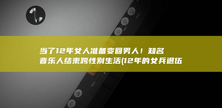 当了12年女人准备变回男人！知名音乐人结束跨性别生活 (12年的女兵退伍安排什么工作)