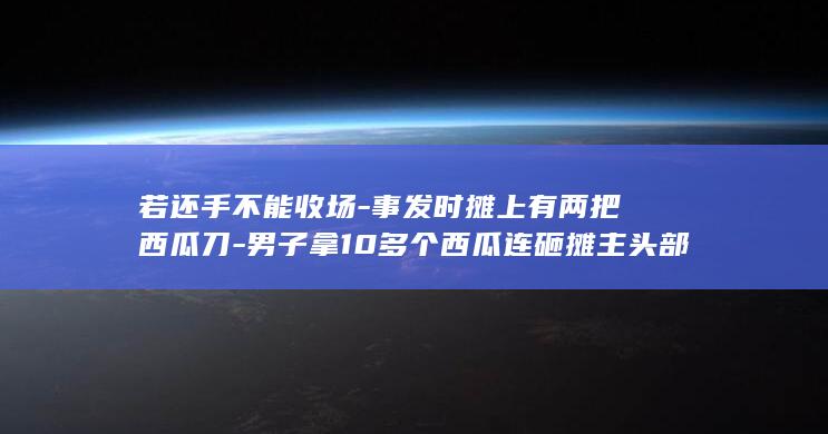 若还手不能收场-事发时摊上有两把西瓜刀-男子拿10多个西瓜连砸摊主头部-最新进展-摊主已获近7万元赔偿;摊主父亲