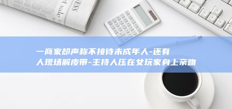 一商家却声称不接待未成年人-还有人现场解皮带-主持人压在女玩家身上亲吻-爆火-剧本杀-同行玩家中有14岁女生-恋爱陪伴 (有个商家)