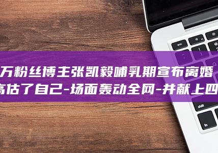 千万粉丝博主张凯毅哺乳期宣布离婚-高估了自己-场面轰动全网-并献上四克拉钻戒求婚-低估了柴米油盐；前夫曾用四斤黄金亲手打造凤冠 (千万粉丝博主排名)