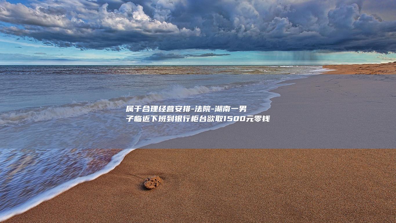 属于合理经营安排-法院-湖南一男子临近下班到银行柜台欲取1500元零钱-驳回-被告知运钞车已运走现金无法办理-男子起诉银行违约 (属于合理使用的是)