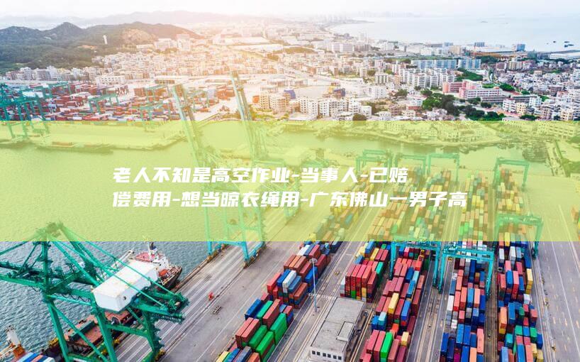 老人不知是高空作业-当事人-已赔偿费用-想当晾衣绳用-广东佛山一男子高空作业从30楼下到2楼-发现绳子被2楼老人剪断 (老人不明原因发烧是怎么回事)