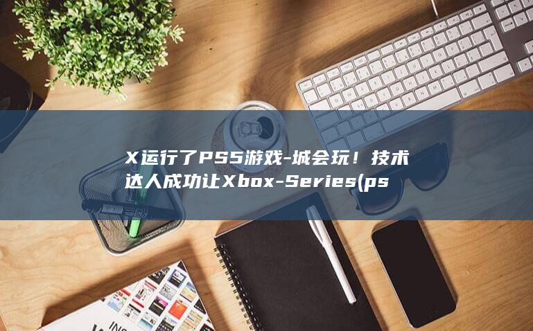 X运行了PS5游戏-城会玩！技术达人成功让Xbox-Series (ps运行很卡)
