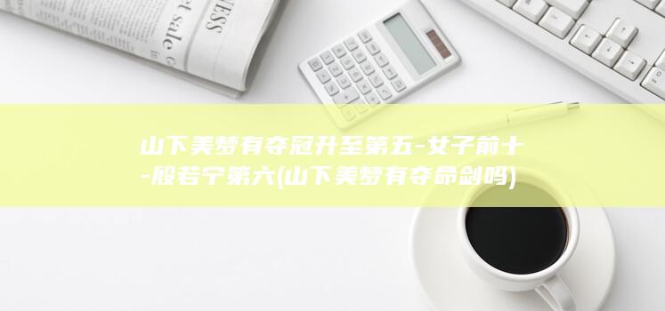 山下美梦有夺冠升至第五-女子前十-殷若宁第六 (山下美梦有夺命剑吗)