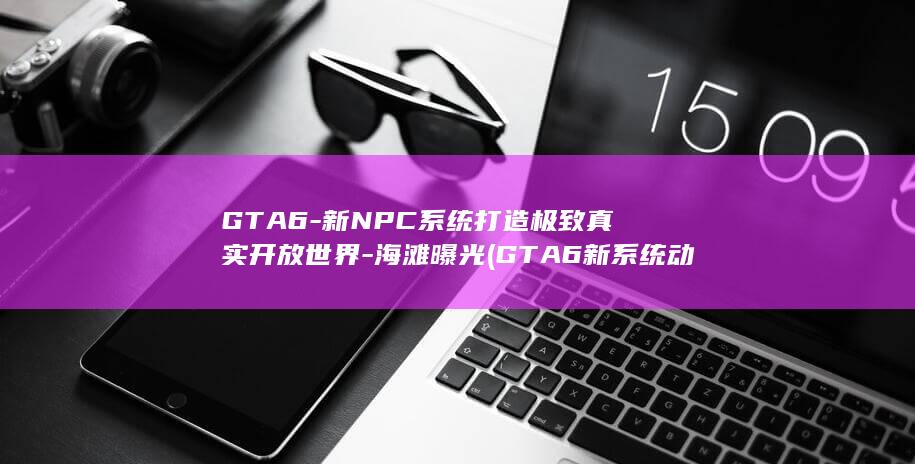 GTA6-新NPC系统打造极致真实开放世界-海滩曝光 (GTA6新系统动态更新)