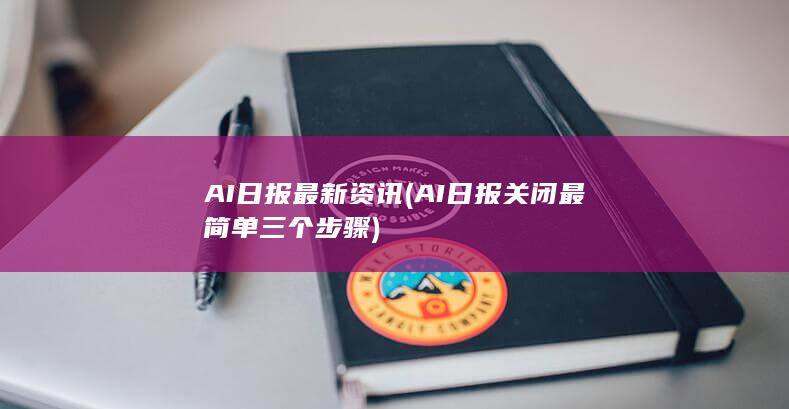 AI日报最新资讯 (AI日报关闭最简单三个步骤)