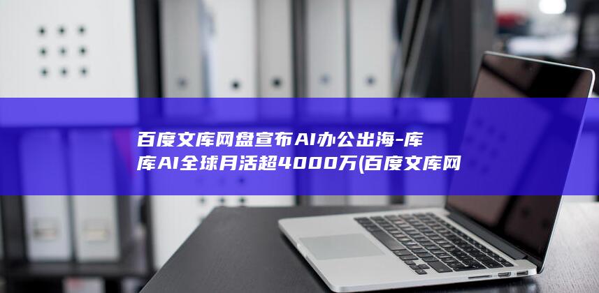 百度文库网盘宣布AI办公出海-库库AI全球月活超4000万 (百度文库网盘变身ai生产力)