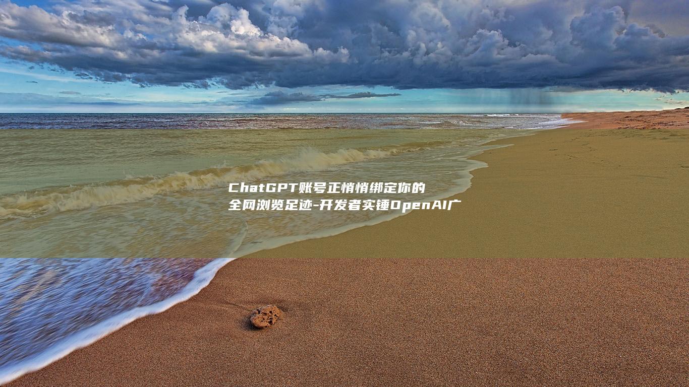 ChatGPT账号正悄悄绑定你的全网浏览足迹-开发者实锤OpenAI广告追踪链条