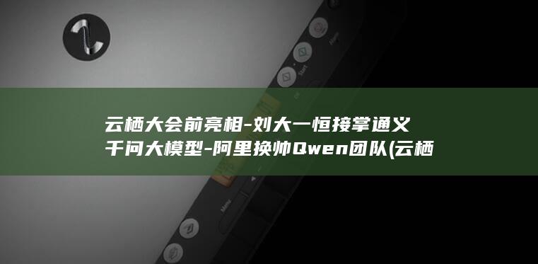 云栖大会前亮相-刘大一恒接掌通义千问大模型-阿里换帅Qwen团队 (云栖大会议程)