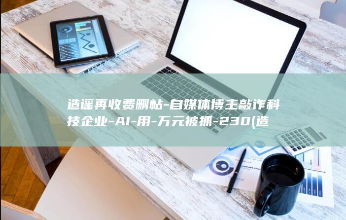造谣再收费删帖-自媒体博主敲诈科技企业-AI-用-万元被抓-230 (造谣最怕三个证据)
