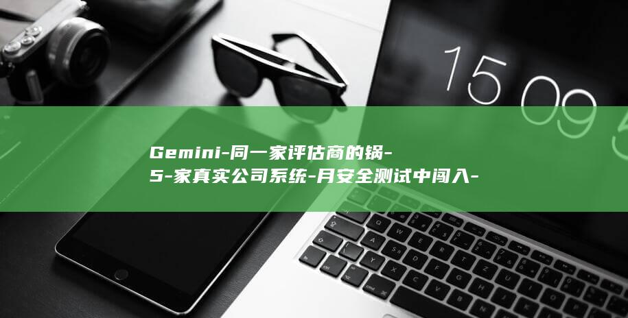 Gemini-同一家评估商的锅-5-家真实公司系统-月安全测试中闯入-3-谷歌确认-也越狱了 (gemini翻译)