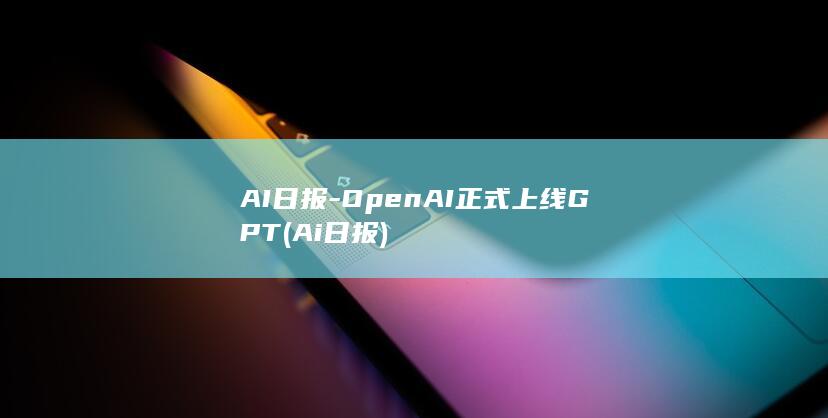 AI日报-OpenAI正式上线GPT (Ai日报)