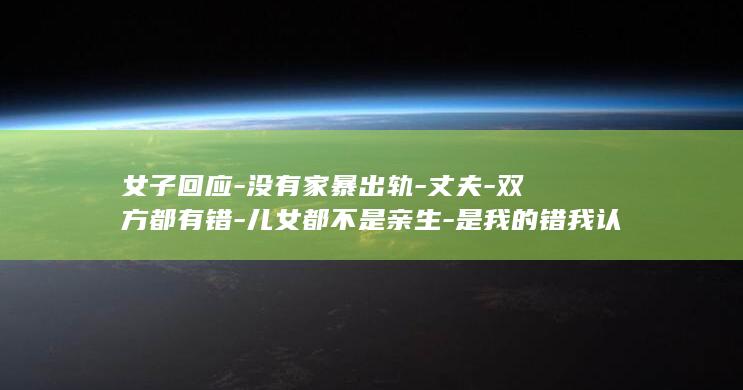 女子回应-没有家暴出轨-丈夫-双方都有错-儿女都不是亲生-是我的错我认；否认婚内转移1400万元-称丈夫也有第三者并对自己拳打脚踢 (女子回应8万买海景房)