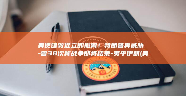 美使馆敦促立即撤离！特朗普再威胁-曾38次称战争即将结束-夷平伊朗 (美使馆 伊拉克)