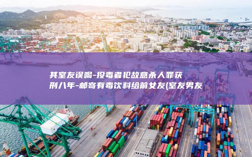其室友误喝-投毒者犯故意杀人罪获刑八年-邮寄有毒饮料给前女友 (室友男友醉酒误将我认成)