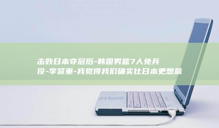 击败日本夺冠后-韩国男篮7人免兵役-李贤重-我觉得我们确实比日本更想赢 (中国绝杀日本夺冠)