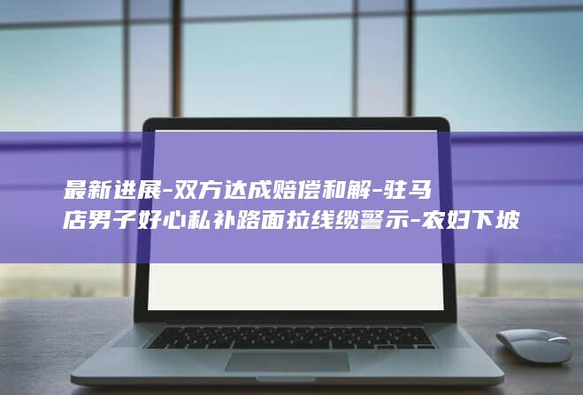 最新进展-双方达成赔偿和解-驻马店男子好心私补路面拉线缆警示-农妇下坡骑行遭勒颈身亡 (双合最新消息今天新闻)