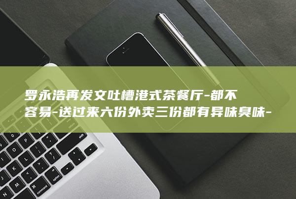 罗永浩再发文吐槽港式茶餐厅-都不容易-送过来六份外卖三份都有异味臭味-但这次没公开点名-称 (罗永浩再发文回应)