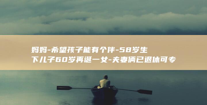 妈妈希望孩子能有个伴58岁生下儿子60岁再诞一女