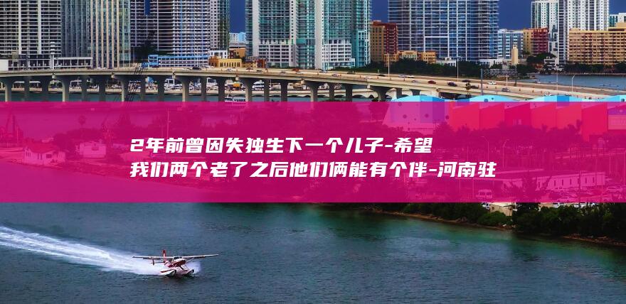 2年前曾因失独生下一个儿子-希望我们两个老了之后他们俩能有个伴-河南驻马店60岁高龄产妇成功生下女儿 (失联23年的儿子不见父母)