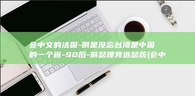 会中文的法国-倒是没忘台湾是中国的一个省-90后-前总理竞选总统 (会中文的法国明星)