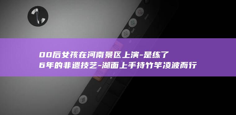 00后女孩在河南景区上演-是练了6年的非遗技艺-湖面上手持竹竿凌波而行-独竹漂-轻功水上漂-真不是特效-很自豪-本人回应 (00后女孩在深圳开汤粉店还清债务)