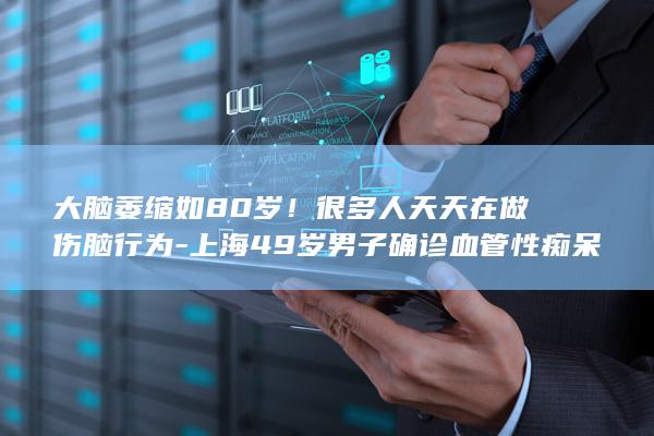 大脑萎缩如80岁！很多人天天在做伤脑行为-上海49岁男子确诊血管性痴呆 (大脑萎缩如何延缓?)