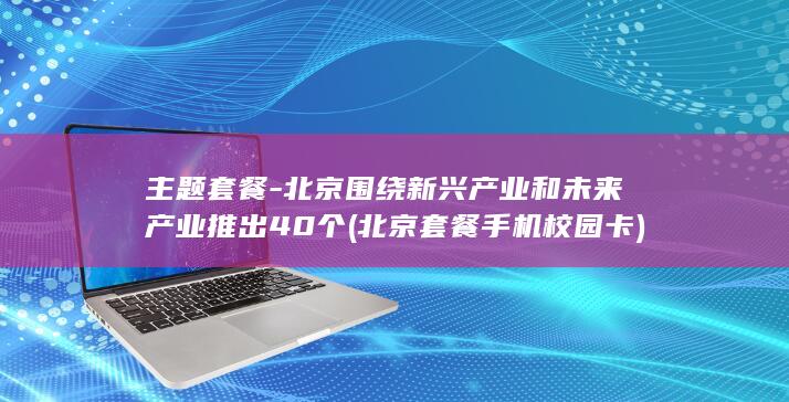 主题套餐-北京围绕新兴产业和未来产业推出40个 (北京套餐手机校园卡)