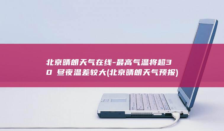 北京晴朗天气在线-最高气温将超30℃昼夜温差较大 (北京晴朗天气预报)