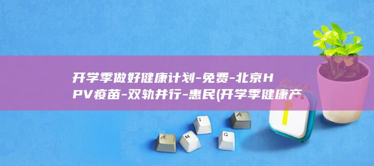 开学季做好健康计划-免费-北京HPV疫苗-双轨并行-惠民 (开学季健康产品购买说说)