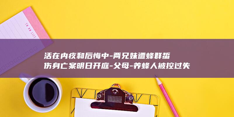 活在内疚和后悔中-两兄妹遭蜂群蜇伤身亡案明日开庭-父母-养蜂人被控过失致人死亡罪-这一年很煎熬 (内疚和后悔有啥不同)