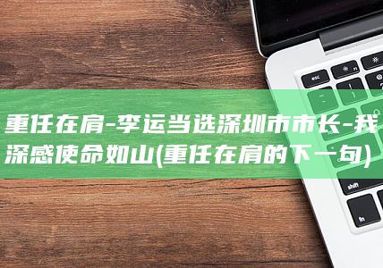 重任在肩-李运当选深圳市市长-我深感使命如山 (重任在肩的下一句)