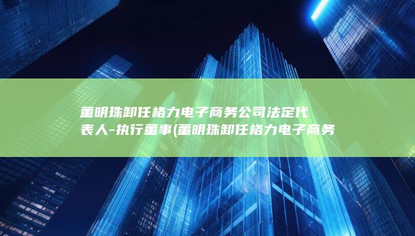 董明珠卸任格力电子商务公司法定代表人-执行董事 (董明珠卸任格力电子商务法定代表人)