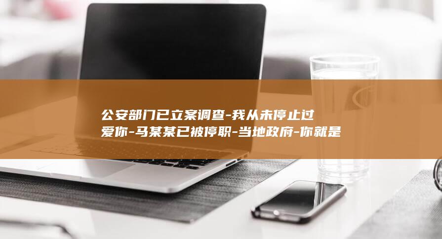 公安部门已立案调查-我从未停止过爱你-马某某已被停职-当地政府-你就是我的亲人-贵州一中学男教师多次发微信骚扰女学生 (公安部门立案时限)